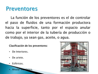 La función de los preventores es el de controlar
el paso de fluidos de una formación productora
hacia la superficie, tanto por el espacio anular
como por el interior de la tubería de producción o
de trabajo, ya sean gas, aceite, o agua.
Clasificación de los preventores:
• De Interiores.
• De ariete.
• Esféricos.
• Anular mecánico.
 