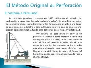 La industria petrolera comenzó en 1859 utilizando el método de
perforación a percusión, llamado también “a cable”. Se identificó con estos
dos nombres porque para desmenuzar las formaciones se utilizó una barra
de configuración, diámetro y peso adecuado, sobre la cual se enrosca una
sección adicional metálica fuerte para darle más peso, rigidez y estabilidad.
El Sistema a Percusión
Por encima de esta pieza se enrosca un
percutor eslabonado hacer efectivo el momento
de impacto (altura x peso) de la barra contra la
roca. Al tope del percutor va conectado el cable
de perforación. Las herramientas se hacen subir
una cierta distancia para luego dejarlas caer
libremente y violentamente sobre el fondo del
hoyo. Esta acción repetitiva desmenuza la roca y
ahonda el hoyo.
 