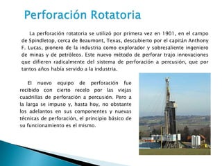 La perforación rotatoria se utilizó por primera vez en 1901, en el campo
de Spindletop, cerca de Beaumont, Texas, descubierto por el capitán Anthony
F. Lucas, pionero de la industria como explorador y sobresaliente ingeniero
de minas y de petróleos. Este nuevo método de perforar trajo innovaciones
que difieren radicalmente del sistema de perforación a percusión, que por
tantos años había servido a la industria.
El nuevo equipo de perforación fue
recibido con cierto recelo por las viejas
cuadrillas de perforación a percusión. Pero a
la larga se impuso y, hasta hoy, no obstante
los adelantos en sus componentes y nuevas
técnicas de perforación, el principio básico de
su funcionamiento es el mismo.
 