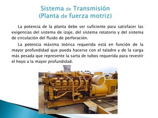 La potencia de la planta debe ser suficiente para satisfacer las
exigencias del sistema de izaje, del sistema rotatorio y del sistema
de circulación del fluido de perforación.
La potencia máxima teórica requerida está en función de la
mayor profundidad que pueda hacerse con el taladro y de la carga
más pesada que represente la sarta de tubos requerida para revestir
el hoyo a la mayor profundidad.
 