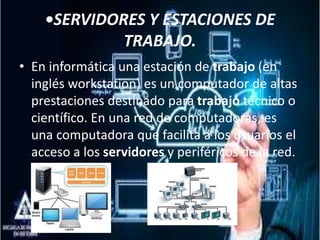 •SERVIDORES Y ESTACIONES DE
TRABAJO.
• En informática una estación de trabajo (en
inglés workstation) es un computador de altas
prestaciones destinado para trabajo técnico o
científico. En una red de computadoras, es
una computadora que facilita a los usuarios el
acceso a los servidores y periféricos de la red.
 