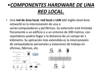 •COMPONENTES HARDWARE DE UNA
RED LOCAL.
• Una red de área local, red local o LAN (del inglés local área
network) es la interconexión de una o
varias computadoras y periféricos. Su extensión está limitada
físicamente a un edificio o a un entorno de 200 metros, con
repetidores podría llegar a la distancia de un campo de 1
kilómetro. Su aplicación más extendida es la interconexión
de computadoras personales y estaciones de trabajo en
oficinas, fábricas, etc.
 