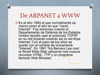 De ARPANET a WWW
O Es el año 1983 el que normalmente se
marca como el año en que “nació
Internet”. Fue entonces cuando el
Departamento de Defensa de los Estados
Unidos decidió usar el protocolo TCP/IP
en su red Arpanet creando así la red Arpa
Internet. Con el paso de los años se
quedó con el nombre de únicamente
“Internet”. En 1991 Tim Berners Lee creó
la World Wide Web utilizando tres nuevos
recursos: HTML, TTP y un programa
llamado Web Browser.
 