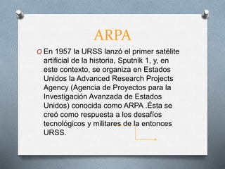 ARPA
O En 1957 la URSS lanzó el primer satélite
artificial de la historia, Sputnik 1, y, en
este contexto, se organiza en Estados
Unidos la Advanced Research Projects
Agency (Agencia de Proyectos para la
Investigación Avanzada de Estados
Unidos) conocida como ARPA .Ésta se
creó como respuesta a los desafíos
tecnológicos y militares de la entonces
URSS.
 