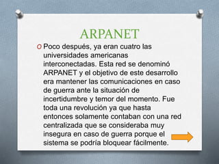 ARPANET
O Poco después, ya eran cuatro las
universidades americanas
interconectadas. Esta red se denominó
ARPANET y el objetivo de este desarrollo
era mantener las comunicaciones en caso
de guerra ante la situación de
incertidumbre y temor del momento. Fue
toda una revolución ya que hasta
entonces solamente contaban con una red
centralizada que se consideraba muy
insegura en caso de guerra porque el
sistema se podría bloquear fácilmente.
 