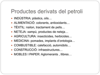 Productes derivats del petroli
 INDÚSTRIA: plàstics, oils…
 ALIMENTACIÓ: colorants, antioxidants…
 TÈXTIL: nailon, tractament de pells…
 NETEJA: xampú, productes de neteja…
 AGRICULTURA: insecticides, herbicides…
 MEDICINA: pomades, implants d’ontologia…
 COMBUSTIBLE: calefacció, automòbils…
 CONSTRUCCIÓ: infraestructures…
 MOBLES I PAPER: Aglomerants , llibres…
 