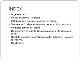 ÍNDEX
 Origen del petroli.
 Procés d’extracció i transport.
 Distribució dels principals jaciments en el món.
 Transformació del petroli en productes, és a dir, la destil·lació.
 Productes derivats del petroli.
 Condicionants de la instal·lació d’una refineria i funcionament
bàsic.
 Llistat de productes que s’elaboren en les indústries i les seves
aplicacions.
 Conclusions.
 