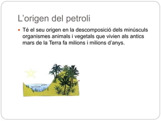 L’origen del petroli
 Té el seu origen en la descomposició dels minúsculs
organismes animals i vegetals que vivien als antics
mars de la Terra fa milions i milions d’anys.
 
