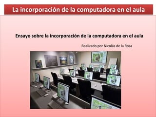 La incorporación de la computadora en el aula
Ensayo sobre la incorporación de la computadora en el aula
Realizado por Nicolás de la Rosa
 