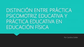 DISTINCIÓN ENTRE PRÁCTICA
PSICOMOTRIZ EDUCATIVA Y
PRÁCTICA EDUCATIVA EN
EDUCACIÓN FÍSICA
Por Carolina Grellet
 