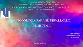 REPUBLICA BOLIVARIANA DE VENEZUELA
MINISTERIO DEL PODER POPULAR PARA LA EDUCCIÓN
INSTITUTO UNIVERSITARIO DE TECNOLOGÍA “ANTONIO JOSÉ DE SUCRE”
PUNTO FIJO- ESTADO FALCÓN
METODOLOGÍA PARA EL DESARROLLO
DE SISTEMA
Realizado por:
González Francisco
C.I.26.057.980
Punto fijo 10-01-18
 