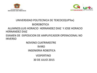 UNIVERSIDAD POLITECNICA DE TEXCOCO(UPTex)
BIOROBOTICA
ALUMNOS:LUIS HORACIO HERNANDEZ DIAZ Y JOSE HORACIO
HERNANDEZ DIAZ
EXAMEN DE EXPOSICION DE AMPLIFICADOR OPERACIONAL NO
INVERSO
NOVENO CUATRIMESTRE
9VIRO
INGENIERIA ROBOTICA
VESPERTINO
30 DE JULIO 2015
 