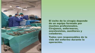 El éxito de la cirugía depende
de un equipo formado por
muchos profesionales.
Cirujanos, enfermeros,
anestesistas, auxiliares y
celadores.
Todos son responsables de la
vida del enfermo durante la
operación.
 
