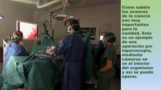Como sabéis
los avances
de la ciencia
son muy
importantes
para la
sanidad. Esto
es un ejemplo
de una
operación por
laparoscopia,
mediante
cámaras se
ve el interior
del organismo
y así se puede
operar.
 