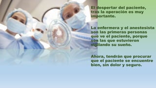 El despertar del paciente,
tras la operación es muy
importante.
La enfermera y el anestesista
son las primeras personas
que ve el paciente, porque
son las que estuvieron
vigilando su sueño.
Ahora, tendrán que procurar
que el paciente se encuentre
bien, sin dolor y seguro.
 