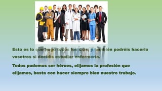 Esto es lo que hago todos los días, y también podréis hacerlo
vosotros si decidís estudiar enfermería.
Todos podemos ser héroes, elijamos la profesión que
elijamos, basta con hacer siempre bien nuestro trabajo.
 