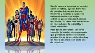 Desde que era una niña he estado,
como vosotros, oyendo historias
de grandes héroes de ficción.
Hombres y mujeres de poderes
extraordinarios, con trajes
extraños que realizaban hazañas
increíbles. Yo creía que eso era ser
un héroe, hacer lo increíble, y
tener aventuras.
Pero todos crecemos, vosotros
también lo haréis, y comprobareis
que personas normales también
pueden hacer lo increíble. Que hay
un héroe escondido en cada uno
de nosotros.
 