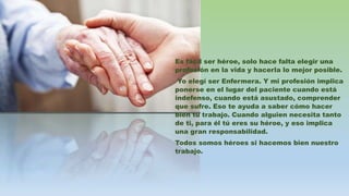 Es fácil ser héroe, solo hace falta elegir una
profesión en la vida y hacerla lo mejor posible.
Yo elegí ser Enfermera. Y mi profesión implica
ponerse en el lugar del paciente cuando está
indefenso, cuando está asustado, comprender
que sufre. Eso te ayuda a saber cómo hacer
bien tu trabajo. Cuando alguien necesita tanto
de ti, para él tú eres su héroe, y eso implica
una gran responsabilidad.
Todos somos héroes si hacemos bien nuestro
trabajo.
 