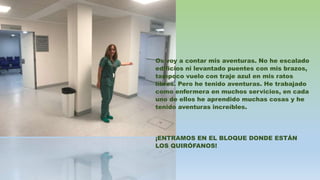 Os voy a contar mis aventuras. No he escalado
edificios ni levantado puentes con mis brazos,
tampoco vuelo con traje azul en mis ratos
libres. Pero he tenido aventuras. He trabajado
como enfermera en muchos servicios, en cada
uno de ellos he aprendido muchas cosas y he
tenido aventuras increíbles.
¡ENTRAMOS EN EL BLOQUE DONDE ESTÁN
LOS QUIRÓFANOS!
 