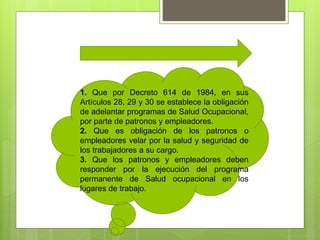 1. Que por Decreto 614 de 1984, en sus
Artículos 28, 29 y 30 se establece la obligación
de adelantar programas de Salud Ocupacional,
por parte de patronos y empleadores.
2. Que es obligación de los patronos o
empleadores velar por la salud y seguridad de
los trabajadores a su cargo.
3. Que los patronos y empleadores deben
responder por la ejecución del programa
permanente de Salud ocupacional en los
lugares de trabajo.
 
