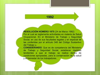 1992
RESOLUCIÓN NÚMERO 1075 (24 de Marzo 1992)
Por el cual se reglamenta actividades en materia de Salud
Ocupacional. En el Ministerio de Trabajo y Seguridad
Social, en uso de sus facultades legales y en especial de
las conferidas por el artículo 348 del Código Sustantivo
del Trabajo y,
CONSIDERANDO: Que es de competencia del Ministerio
de Trabajo y Seguridad Social, establecer medidas
tendientes a que el trabajo se realice dentro de
condiciones apropiadas, para la conservación de la salud
y el bienestar de los trabajadores.
 