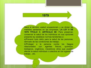 1979
Nace el término «salud ocupacional» y se dictan las
medidas sanitarias en las empresas. LA LEY 9 DE
1979 TÍTULO 3: ARTÍCULO 80: Para preservar,
conservar la salud de los individuos en sus opciones
presente ley establece normas tendientes a:
a)Prevenir todo daño para la salud de las personas,
derivado de las condiciones de trabajo;
b)Proteger a la persona contra los riesgos
relacionados con agentes físicos, químicos,
biológicos, orgánicos, mecánicos otros que pueden
afectar la salud individual o colectiva en los lugares de
trabajo…etc.
 