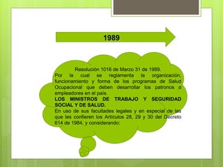 1989
Resolución 1016 de Marzo 31 de 1989.
Por la cual se reglamenta la organización,
funcionamiento y forma de los programas de Salud
Ocupacional que deben desarrollar los patronos o
empleadores en el país.
LOS MINISTROS DE TRABAJO Y SEGURIDAD
SOCIAL Y DE SALUD.
En uso de sus facultades legales y en especial de las
que les confieren los Artículos 28, 29 y 30 del Decreto
614 de 1984, y considerando:
 