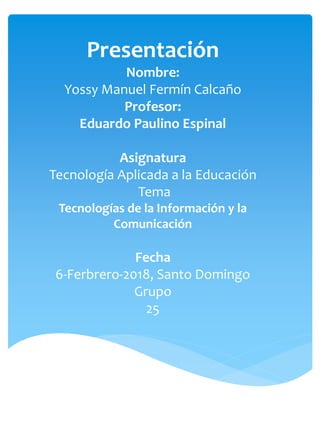 Presentación
Nombre:
Yossy Manuel Fermín Calcaño
Profesor:
Eduardo Paulino Espinal
Asignatura
Tecnología Aplicada a la Educación
Tema
Tecnologías de la Información y la
Comunicación
Fecha
6-Ferbrero-2018, Santo Domingo
Grupo
25
 