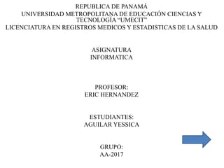 REPUBLICA DE PANAMÁ
UNIVERSIDAD METROPOLITANA DE EDUCACIÓN CIENCIAS Y
TECNOLOGÍA “UMECIT”
LICENCIATURA EN REGISTROS MEDICOS Y ESTADISTICAS DE LA SALUD
ASIGNATURA
INFORMATICA
PROFESOR:
ERIC HERNANDEZ
ESTUDIANTES:
AGUILAR YESSICA
GRUPO:
AA-2017
 