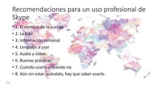 Recomendaciones para un uso profesional de
Skype
• 1. El nombre de la cuenta
• 2. La foto
• 3. Información personal
• 4. Lenguaje a usar
• 5. Audio y video.
• 6. Buenas prácticas.
• 7. Cuándo usarlo y cuándo no.
• 8. Aún sin estar usándolo, hay que saber usarlo.
 