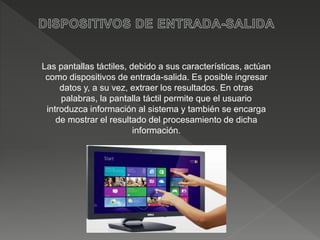 Las pantallas táctiles, debido a sus características, actúan
como dispositivos de entrada-salida. Es posible ingresar
datos y, a su vez, extraer los resultados. En otras
palabras, la pantalla táctil permite que el usuario
introduzca información al sistema y también se encarga
de mostrar el resultado del procesamiento de dicha
información.
 