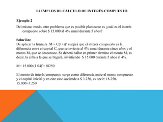 EJEMPLOS DE CALCULO DE INTERÉS COMPUESTO
Ejemplo 2
Del mismo modo, otro problema que es posible plantearse es ¿cuál es el interés
compuesto sobre $ 15.000 al 4% anual durante 5 años?
Solución:
De aplicar la fórmula M = C(1+i)n surgirá que el interés compuesto es la
diferencia entre el capital C, que se invierte al 4% anual durante cinco años y el
monto M, que se desconoce. Se deberá hallar en primer término el monto M, es
decir, la cifra a la que se llegará, invirtiendo $ 15.000 durante 5 años al 4%.
M= 15.000 (1.04)5=18250
El monto de interés compuesto surge como diferencia entre el monto compuesto
y el capital inicial y en este caso asciende a $ 3.250, es decir: 18.250-
15.000=3.250
 