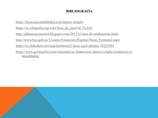 BIBLIOGRAFÍA
https://finanzascontabilidad.com/interes-simple/
https://es.wikipedia.org/wiki/Tasa_de_inter%C3%A9s
http://admonyeconomia.blogspot.com/2012/11/tasa-de-rendimiento.html
http://www.bcu.gub.uy/Usuario-Financiero/Paginas/Tasas_Formula2.aspx
https://es.slideshare.net/angelambrosio1/tasas-equivalentes-18253991
https://www.gestiopolis.com/matematicas-financieras-interes-simple-compuesto-y-
anualidades/
 