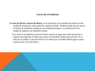 TASAS DE INTERESES
La tasa de interés o precio de dinero, en la economía es la cantidad que abona en una
unidad de tiempo por cada unidad de capital invertido. También puede decirse que es
el interés de unidad de moneda en una unidad de tiempo o el rendimiento de la
unidad de capital en la unidad de tiempo.
Si se trata de un depósito, la tasa de interés expresa el pago que recibe la persona o
empresa que deposita el dinero por poner esa cantidad a disposición del otro. Si se
trata de un crédito, la tasa de interés es el monto que el deudor deberá pagar a quien
le presta, por el uso del dinero.
 