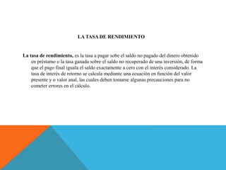 LA TASA DE RENDIMIENTO
La tasa de rendimiento, es la tasa a pagar sobe el saldo no pagado del dinero obtenido
en préstamo o la tasa ganada sobre el saldo no recuperado de una inversión, de forma
que el pago final iguala el saldo exactamente a cero con el interés considerado. La
tasa de interés de retorno se calcula mediante una ecuación en función del valor
presente y o valor anal, las cuales deben tomarse algunas precauciones para no
cometer errores en el cálculo.
 