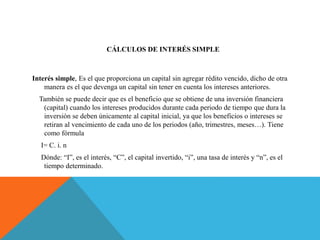 CÁLCULOS DE INTERÉS SIMPLE
Interés simple, Es el que proporciona un capital sin agregar rédito vencido, dicho de otra
manera es el que devenga un capital sin tener en cuenta los intereses anteriores.
También se puede decir que es el beneficio que se obtiene de una inversión financiera
(capital) cuando los intereses producidos durante cada periodo de tiempo que dura la
inversión se deben únicamente al capital inicial, ya que los beneficios o intereses se
retiran al vencimiento de cada uno de los periodos (año, trimestres, meses…). Tiene
como fórmula
I= C. i. n
Dónde: “I”, es el interés, “C”, el capital invertido, “i”, una tasa de interés y “n”, es el
tiempo determinado.
 