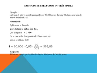 EJEMPLOS DE CALCULO DE INTERÉS SIMPLE
Resolución:
Aplicamos la fórmula
pues la tasa se aplica por días.
Que es igual a I = C • i • t
En la cual se ha de expresar el 5 % en tanto por
uno, y se obtiene 0,05
Respuesta
El interés simple producido al cabo de 90 días es de 369,86 pesos
Ejemplo 1:
Calcular el interés simple producido por 30.000 pesos durante 90 días a una tasa de
interés anual del 5 %.
 