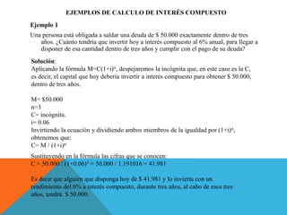 EJEMPLOS DE CALCULO DE INTERÉS COMPUESTO
Ejemplo 1
Una persona está obligada a saldar una deuda de $ 50.000 exactamente dentro de tres
años. ¿Cuánto tendría que invertir hoy a interés compuesto al 6% anual, para llegar a
disponer de esa cantidad dentro de tres años y cumplir con el pago de su deuda?
Solución:
Aplicando la fórmula M=C(1+i)n, despejaremos la incógnita que, en este caso es la C,
es decir, el capital que hoy debería invertir a interés compuesto para obtener $ 50.000,
dentro de tres años.
M= $50.000
n=3
C= incógnita.
i= 0.06
Invirtiendo la ecuación y dividiendo ambos miembros de la igualdad por (1+i)n,
obtenemos que:
C= M / (1+i)n
Sustituyendo en la fórmula las cifras que se conocen:
C = 50.000 / (1+0.06)3 = 50.000 / 1.191016 = 41.981
Es decir que alguien que disponga hoy de $ 41.981 y lo invierta con un
rendimiento del 6% a interés compuesto, durante tres años, al cabo de esos tres
años, tendrá: $ 50.000.
 