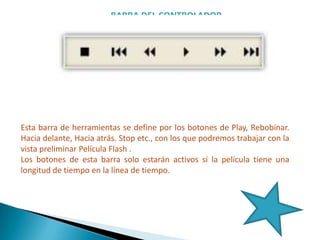 BARRA DEL CONTROLADOR
Esta barra de herramientas se define por los botones de Play, Rebobinar.
Hacia delante, Hacia atrás. Stop etc., con los que podremos trabajar con la
vista preliminar Película Flash .
Los botones de esta barra solo estarán activos si la película tiene una
longitud de tiempo en la línea de tiempo.
 
