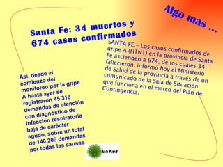 Santa Fe: 34 muertos y 674 casos confirmados SANTA FE.- Los casos confirmados de gripe A (H1N1) en la provincia de Santa Fe ascienden a 674, de los cuales 34 fallecieron, informó hoy el Ministerio de Salud de la provincia a través de un comunicado de la Sala de Situación que funciona en el marco del Plan de Contingencia. Así, desde el comienzo del monitoreo por la gripe A hasta ayer se registraron 45.318 demandas de atención con diagnóstico de infección respiratoria baja de carácter agudo, sobre un total de 140.200 demandas por todas las causas.  Algo mas … 
