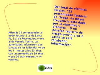 Del total de víctimas fatales, "23 presentaban factores de riesgo -la mayor frecuencia está dada por la obesidad y diabetes-, 9 no poseían registro de riesgo previo y en 2 casos se está recabando información".  Además 25 corresponden al nodo Rosario, 5 al de Santa Fe, 3 al de Reconquista y uno al de Venado Tuerto. Las autoridades informaron que la edad de los fallecidos va de los 11 meses a los 63 años, con un promedio de 39 años y que 20 eran mujeres y 14 varones.  