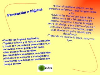 Evitar el contacto directo con las personas enfermas o que tengan fiebre y tos.  Lavarse las manos con agua tibia y jabón entre 10 y 20 segundos de manera frecuente. Lavarse también entre los dedos, y por último el pulso o la muñeca. Como alternativa, puede usar alcohol en gel o líquido para desinfectar.  Tratar de no tocarse la boca, nariz y/u ojos.  Ventilar los lugares habitados.  Taparse la boca y la nariz al estornudar o toser con un pañuelo descartable o, si no tuviera, con el pliegue del codo.  Usar mascarillas o barbijos (recomendable solamente en ambientes públicos o en cercanía a contagiados), recordando que tienen un determinado tiempo de uso.   Prevención e higiene 