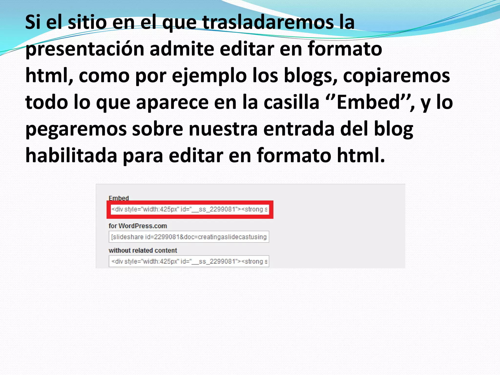 Si el sitio en el que trasladaremos la presentación admite editar en formato html, como por ejemplo los blogs, copiaremos todo lo que aparece en la casilla ‘’Embed’’, y lo pegaremos sobre nuestra entrada del blog habilitada para editar en formato html.