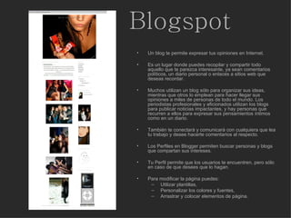 Blogspot Un blog te permite expresar tus opiniones en Internet.  Es un lugar donde puedes recopilar y compartir todo aquello que te parezca interesante, ya sean comentarios políticos, un diario personal o enlaces a sitios web que deseas recordar. Muchos utilizan un blog sólo para organizar sus ideas, mientras que otros lo emplean para hacer llegar sus opiniones a miles de personas de todo el mundo. Los periodistas profesionales y aficionados utilizan los blogs para publicar noticias impactantes, y hay personas que recurren a ellos para expresar sus pensamientos íntimos como en un diario. También te conectará y comunicará con cualquiera que lea tu trabajo y desee hacerte comentarios al respecto. Los Perfiles en Blogger permiten buscar personas y blogs que compartan sus intereses.  Tu Perfil permite que los usuarios te encuentren, pero sólo en caso de que desees que lo hagan.  Para modificar la página puedes: Utilizar plantillas, Personalizar los colores y fuentes,  Arrastrar y colocar elementos de página.  