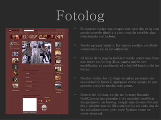 Fotolog El usuario cuelga una imagen por cada día en la cual puede ponerle titulo y a continuación escribir algo relacionado con la foto.  Puede agregar amigos, los cuales pueden escribirle comentarios en su actualización. Al inicio de la pagina también puede poner una frase que inicie su fotolog .Esta pagina puede ser modificada, ya cambiando el color del fondo o de las letras. Puedes visitar los fotologs de otras personas sin necesidad de haberle agregado como amigo, lo que permite conocer mucha mas gente. Dentro del fotolog, existe un formato llamado GoldCamera que permite a los usuarios modificar íntegramente su fotolog, colgar mas de una foto por día y admitir mas de 20 comentarios en cada una de las actualizaciones, pero este formato tiene un coste mensual. 