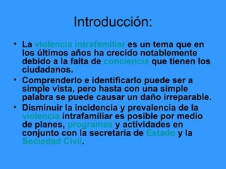 Introducción: La  violencia intrafamiliar  es un tema que en los últimos años ha crecido notablemente debido a la falta de  conciencia  que tienen los ciudadanos. Comprenderlo e identificarlo puede ser a simple vista, pero hasta con una simple palabra se puede causar un daño irreparable. Disminuir la incidencia y prevalencia de la  violencia  intrafamiliar es posible por medio de planes,  programas  y actividades en conjunto con la secretaria de  Estado  y la  Sociedad Civil . 