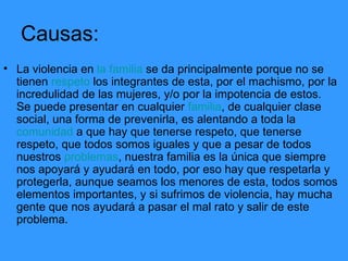 Causas: La violencia en  la familia  se da principalmente porque no se tienen  respeto  los integrantes de esta, por el machismo, por la incredulidad de las mujeres, y/o por la impotencia de estos.  Se puede presentar en cualquier  familia , de cualquier clase social, una forma de prevenirla, es alentando a toda la  comunidad  a que hay que tenerse respeto, que tenerse respeto, que todos somos iguales y que a pesar de todos nuestros  problemas , nuestra familia es la única que siempre nos apoyará y ayudará en todo, por eso hay que respetarla y protegerla, aunque seamos los menores de esta, todos somos elementos importantes, y si sufrimos de violencia, hay mucha gente que nos ayudará a pasar el mal rato y salir de este problema.  
