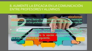 8. AUMENTE LA EFICACIA EN LA COMUNICACIÓN
ENTRE PROFESORESY ALUMNOS
Las plataformas
educativas online llevan incorporados sistemas de mensajes
que permiten a los profesores comunicarse fácilmente con los
estudiantes.
Los profesores pueden hacer anuncios, modificar las
asignaciones, cambiar las fechas de vencimiento y abordar
los problemas utilizando la opción de mensaje sin tener
que esperar hasta el día siguiente.
 