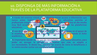 10. DISPONGA DE MÁS INFORMACIÓN A
TRAVÉS DE LA PLATAFORMA EDUCATIVA
A través del entorno virtual, los profesores tienen acceso a información que
nunca antes habían tenido. La plataforma educativa permite al
profesorado integrar imágenes, videos, archivos PDF, etc. Y hoy en día resulta
muy fácil acceder a diferentes recursos e integrarlos en las plataformas
educativas.
El uso de la plataforma educativa ofrece una serie de ventajas en el apoyo de
la enseñanza presencial que mejoran los resultados y alcanzando el éxito
académico.
Es importante decidir cuáles son las necesidades de su centro educativo, para
poder así escoger la plataforma educativa que más se adapta a
sus necesidades. Si desea más información acerca de cómo le beneficiaría a
su centro escolar contar con una plataforma educativa.
 