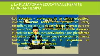 1. LA PLATAFORMA EDUCATIVA LE PERMITE
AHORRARTIEMPO
Los docentes y profesores de su centro educativo,
invierten muchas horas a la semana en crear,
recopilar y copiar hojas de actividades y tareas para sus
alumnos. Gran parte de ese tiempo se puede ahorrar si
el profesor traslada esas actividades a una plataforma
educativa donde el alumno puede encontrar fácilmente
todos los contenidos de la asignatura de
forma ordenada y estructurada.
 